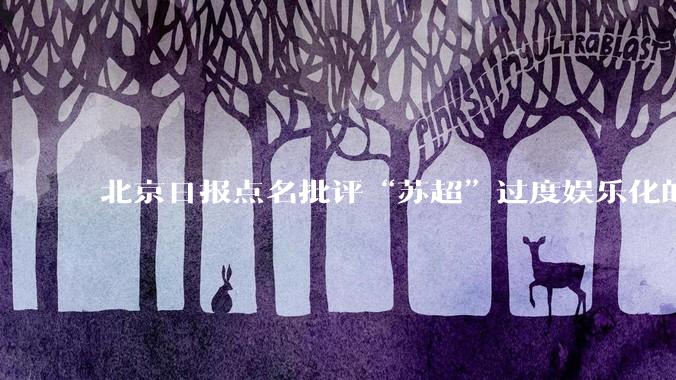 北京日报点名批评“苏超”过度娱乐化的动机是什么？